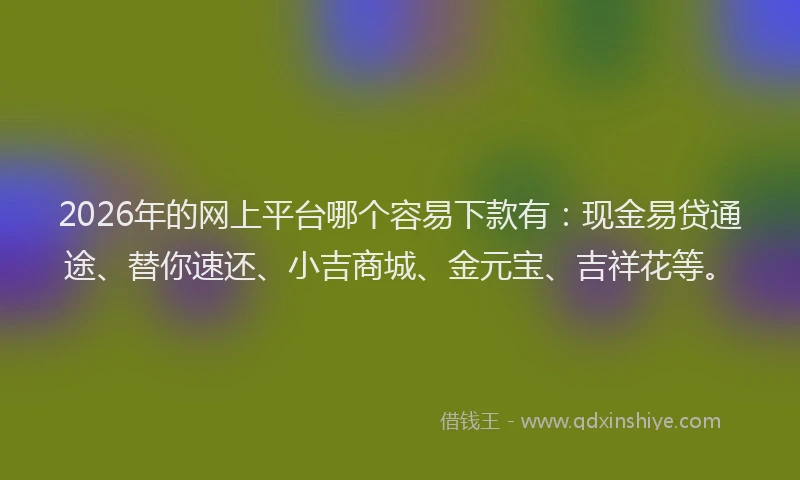2026年的网上平台哪个容易下款有:现金易贷通途、替你速还、小吉商城、金元宝、吉祥花等。
