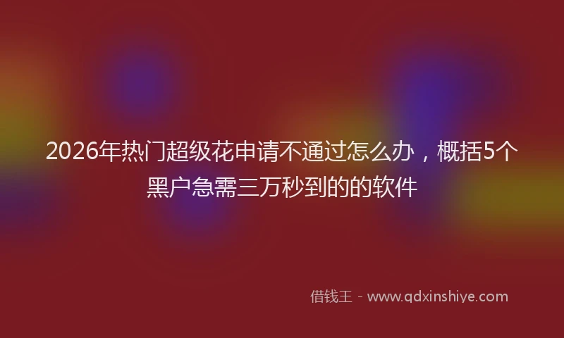 2026年热门超级花申请不通过怎么办，概括5个黑户急需三万秒到的的软件