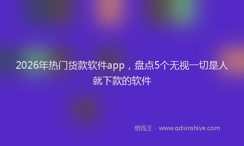 2026年热门货款软件app，盘点5个无视一切是人就下款的软件