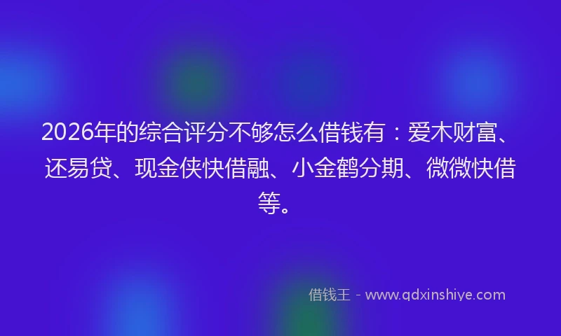 2026年的综合评分不够怎么借钱有：爱木财富、还易贷、现金侠快借融、小金鹤分期、微微快借等。