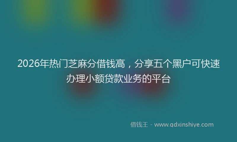 2026年热门芝麻分借钱高，分享五个黑户可快速办理小额贷款业务的平台