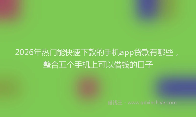 2026年热门能快速下款的手机app贷款有哪些，整合五个手机上可以借钱的口子