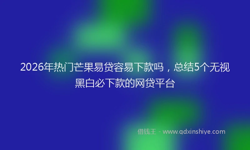 2026年热门芒果易贷容易下款吗，总结5个无视黑白必下款的网贷平台