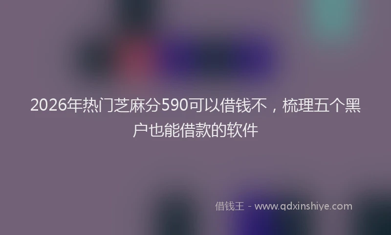 2026年热门芝麻分590可以借钱不，梳理五个黑户也能借款的软件