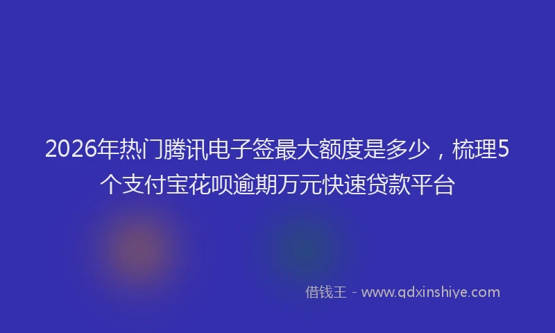 2026年热门腾讯电子签最大额度是多少，梳理5个支付宝花呗逾期万元快速贷款平台