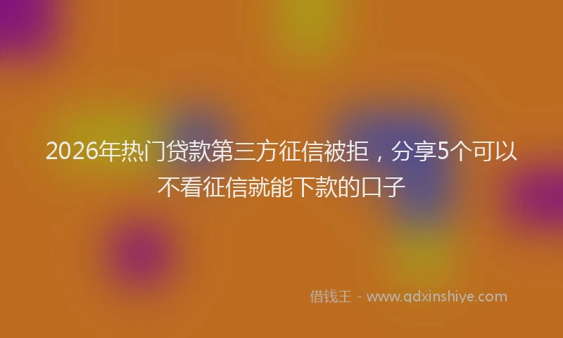 2026年热门贷款第三方征信被拒，分享5个可以不看征信就能下款的口子