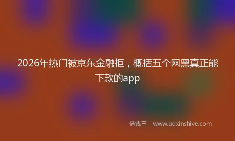 2026年热门被京东金融拒，概括五个网黑真正能下款的app