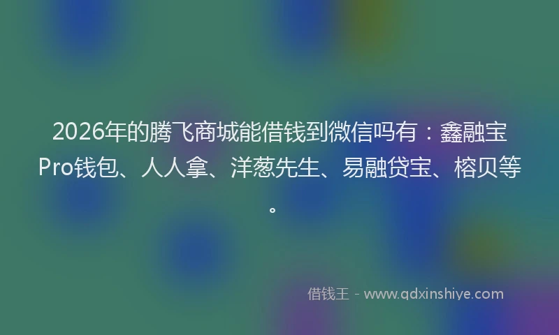 2026年的腾飞商城能借钱到微信吗有：鑫融宝Pro钱包、人人拿、洋葱先生、易融贷宝、榕贝等。