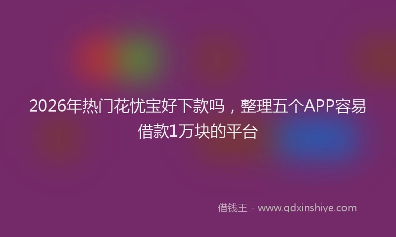 2026年热门花忧宝好下款吗，整理五个APP容易借款1万块的平台