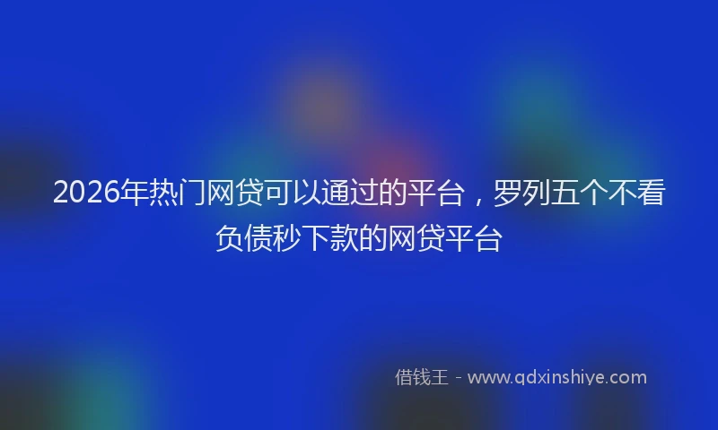 2026年热门网贷可以通过的平台，罗列五个不看负债秒下款的网贷平台