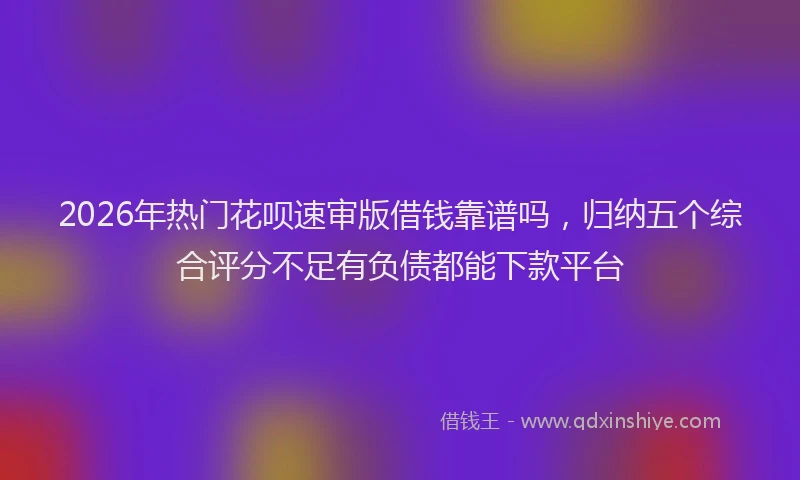 2026年热门花呗速审版借钱靠谱吗，归纳五个综合评分不足有负债都能下款平台