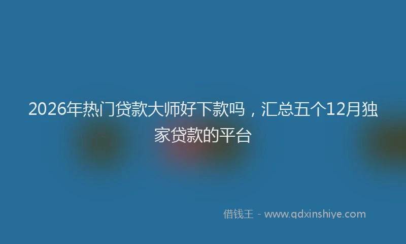 2026年热门贷款大师好下款吗，汇总五个12月独家贷款的平台