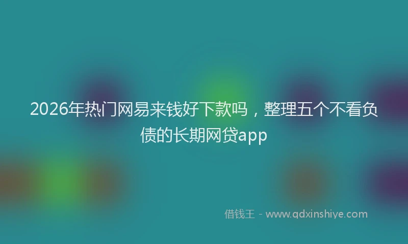 2026年热门网易来钱好下款吗，整理五个不看负债的长期网贷app