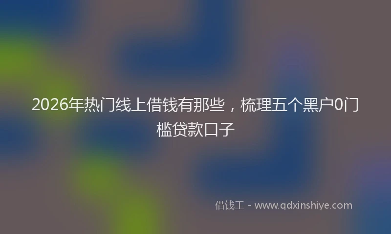 2026年热门线上借钱有那些，梳理五个黑户0门槛贷款口子