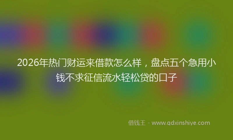 2026年热门财运来借款怎么样，盘点五个急用小钱不求征信流水轻松贷的口子