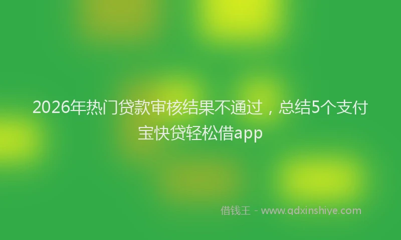 2026年热门贷款审核结果不通过，总结5个支付宝快贷轻松借app