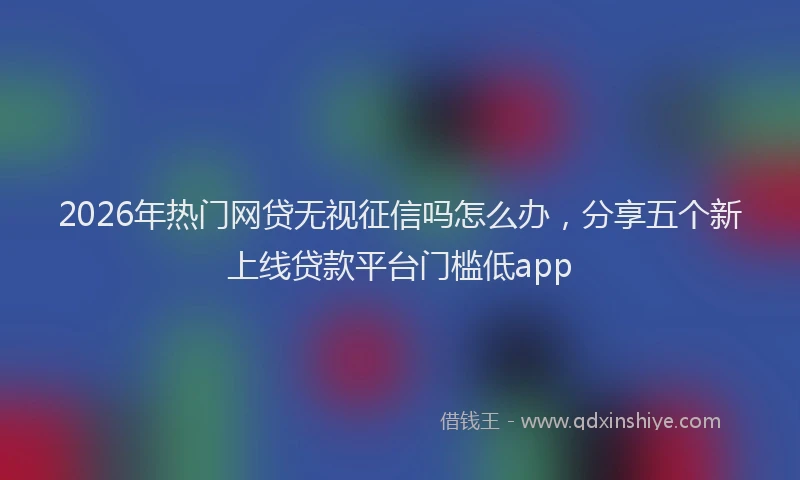2026年热门网贷无视征信吗怎么办，分享五个新上线贷款平台门槛低app