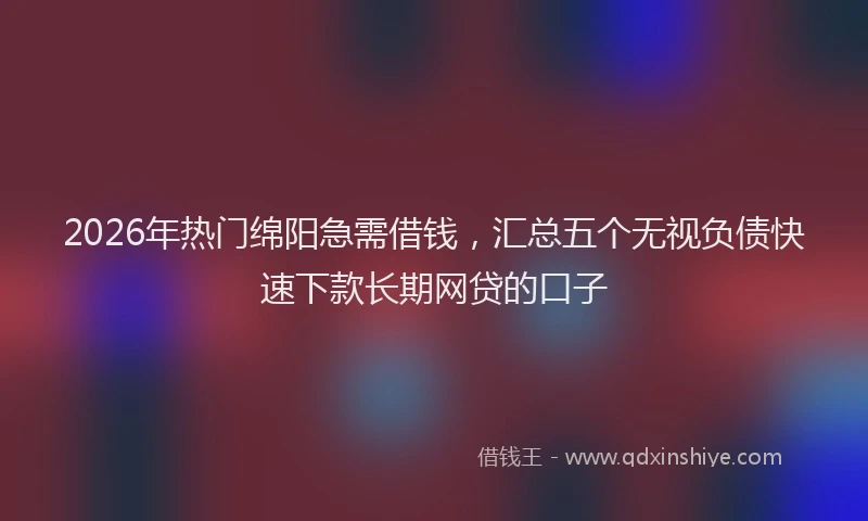 2026年热门绵阳急需借钱，汇总五个无视负债快速下款长期网贷的口子