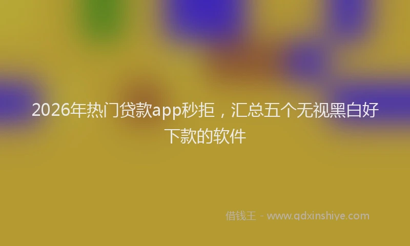 2026年热门贷款app秒拒，汇总五个无视黑白好下款的软件