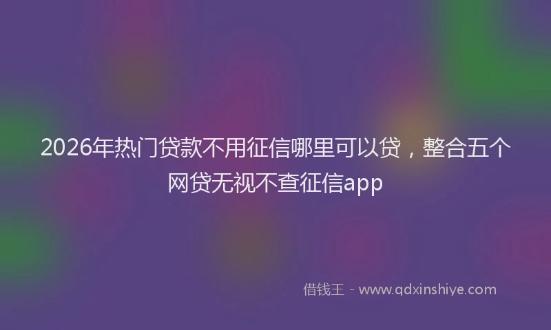 2026年热门贷款不用征信哪里可以贷，整合五个网贷无视不查征信app