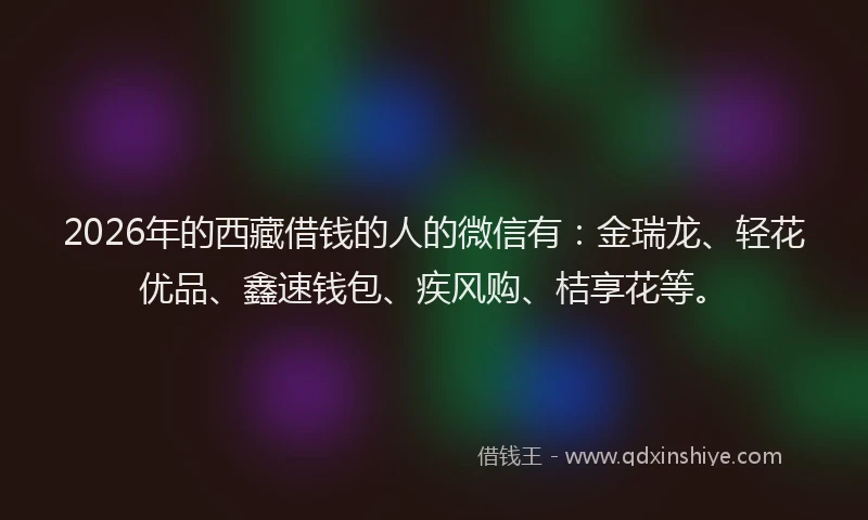2026年的西藏借钱的人的微信有：金瑞龙、轻花优品、鑫速钱包、疾风购、桔享花等。