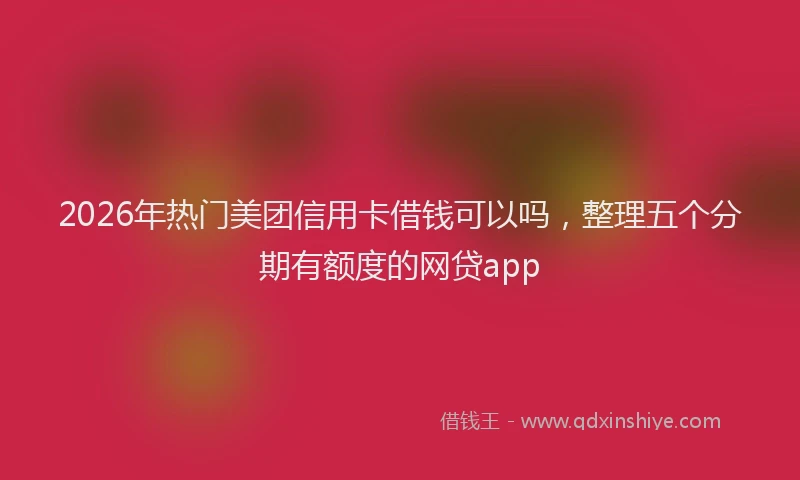 2026年热门美团信用卡借钱可以吗，整理五个分期有额度的网贷app