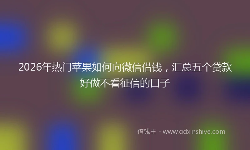 2026年热门苹果如何向微信借钱，汇总五个贷款好做不看征信的口子