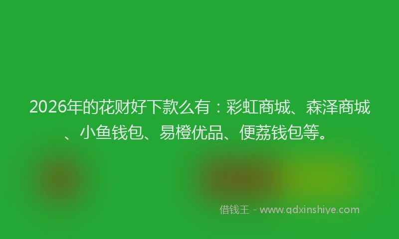 2026年的花财好下款么有：彩虹商城、森泽商城、小鱼钱包、易橙优品、便荔钱包等。
