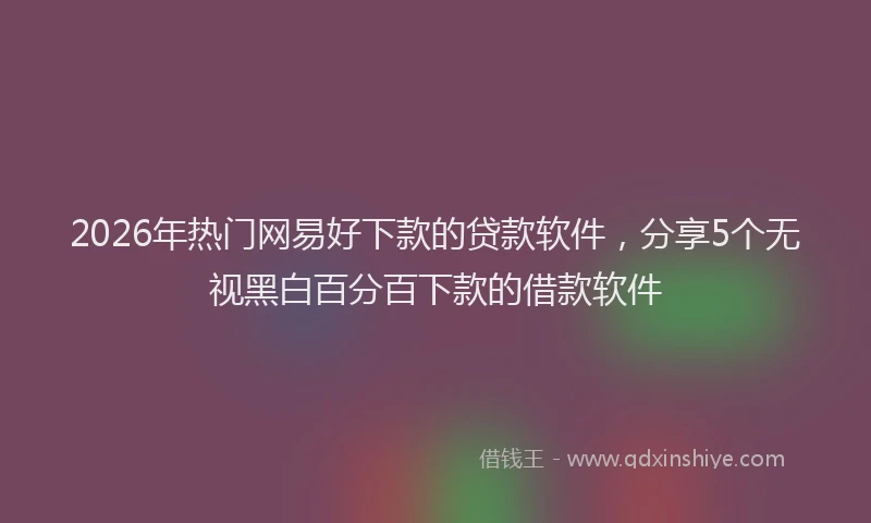 2026年热门网易好下款的贷款软件，分享5个无视黑白百分百下款的借款软件