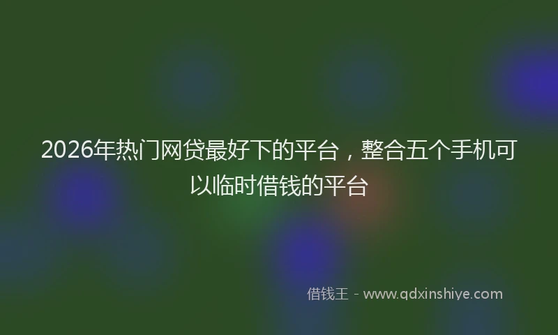 2026年热门网贷最好下的平台，整合五个手机可以临时借钱的平台