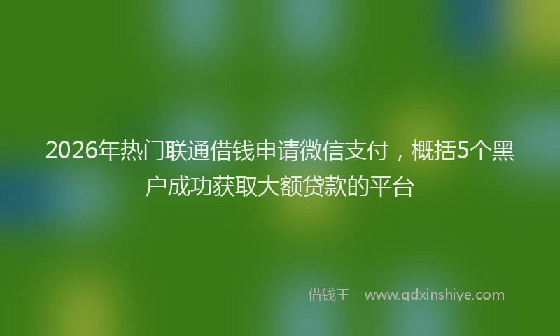 2026年热门联通借钱申请微信支付，概括5个黑户成功获取大额贷款的平台