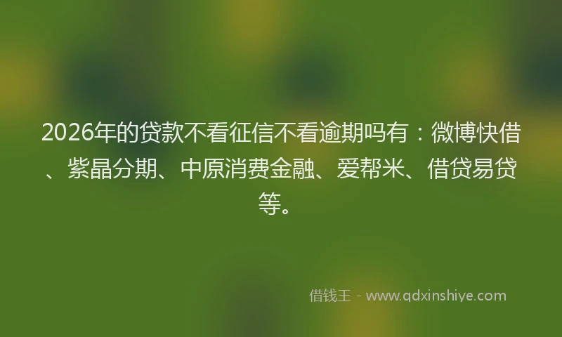 2026年的贷款不看征信不看逾期吗有：微博快借、紫晶分期、中原消费金融、爱帮米、借贷易贷等。