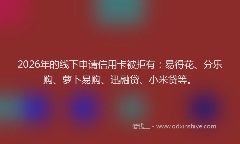 2026年的线下申请信用卡被拒有：易得花、分乐购、萝卜易购、迅融贷、小米贷等。