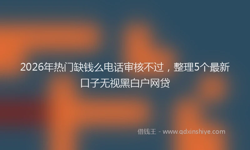 2026年热门缺钱么电话审核不过,整理5个最新口子无视黑白户网贷