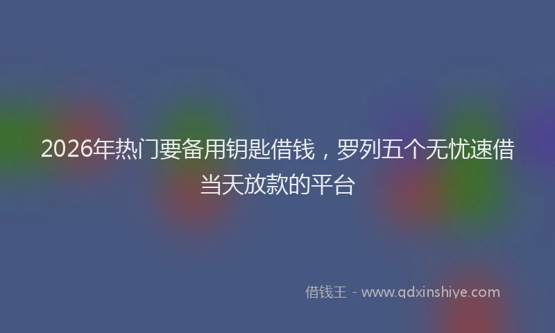 2026年热门要备用钥匙借钱，罗列五个无忧速借当天放款的平台
