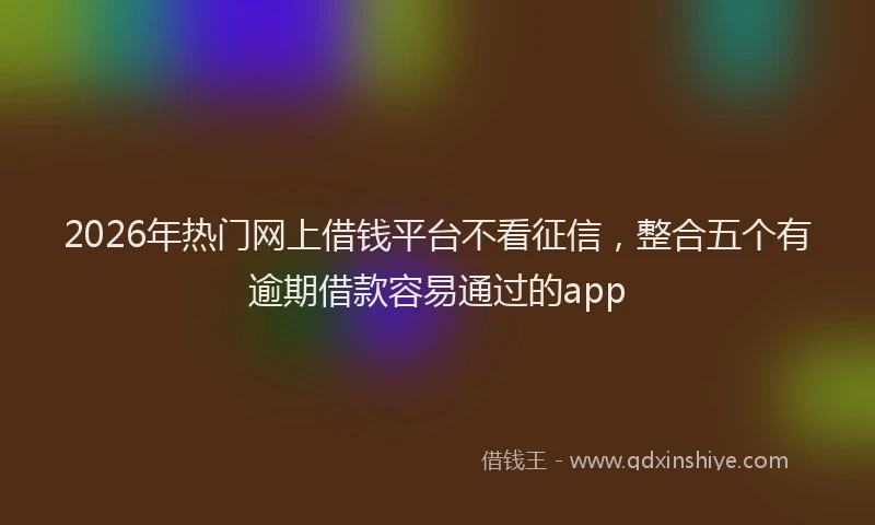 2026年热门网上借钱平台不看征信，整合五个有逾期借款容易通过的app
