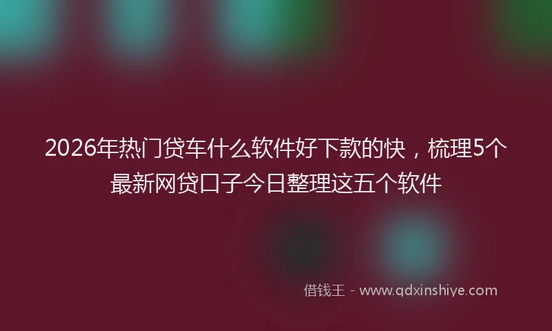 2026年热门贷车什么软件好下款的快,梳理5个最新网贷口子今日整理这五个软件