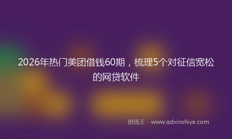 2026年热门美团借钱60期,梳理5个对征信宽松的网贷软件