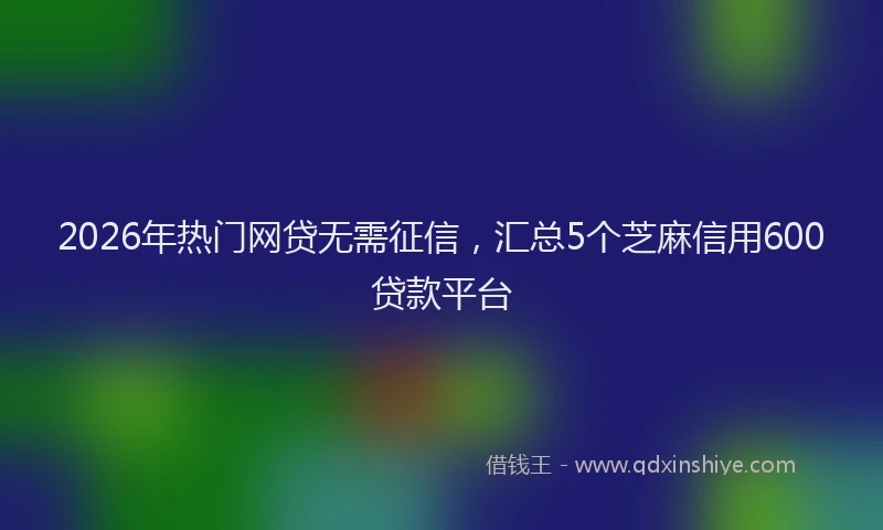 2026年热门网贷无需征信，汇总5个芝麻信用600贷款平台
