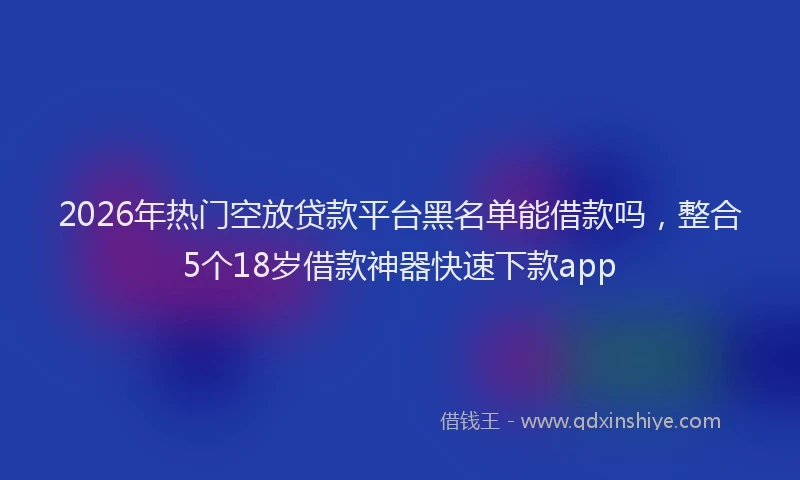 2026年热门空放贷款平台黑名单能借款吗，整合5个18岁借款神器快速下款app