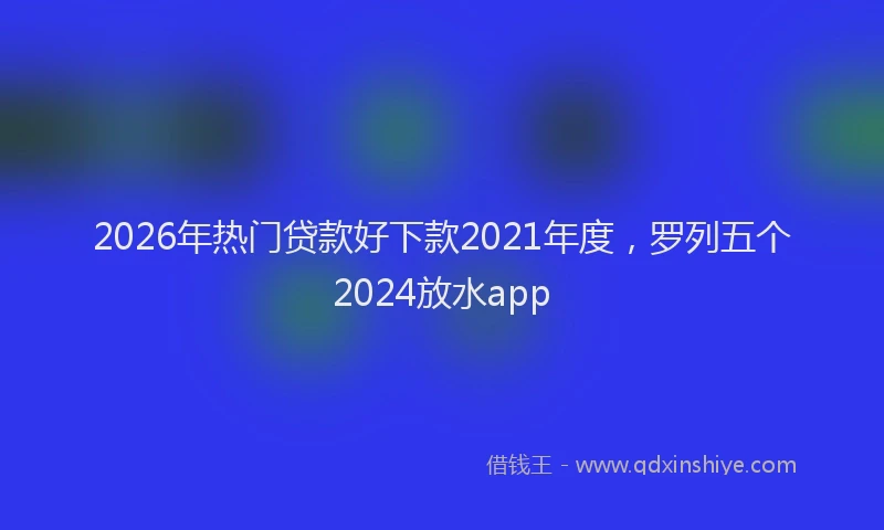2026年热门贷款好下款2021年度，罗列五个2024放水app