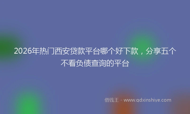 2026年热门西安贷款平台哪个好下款，分享五个不看负债查询的平台