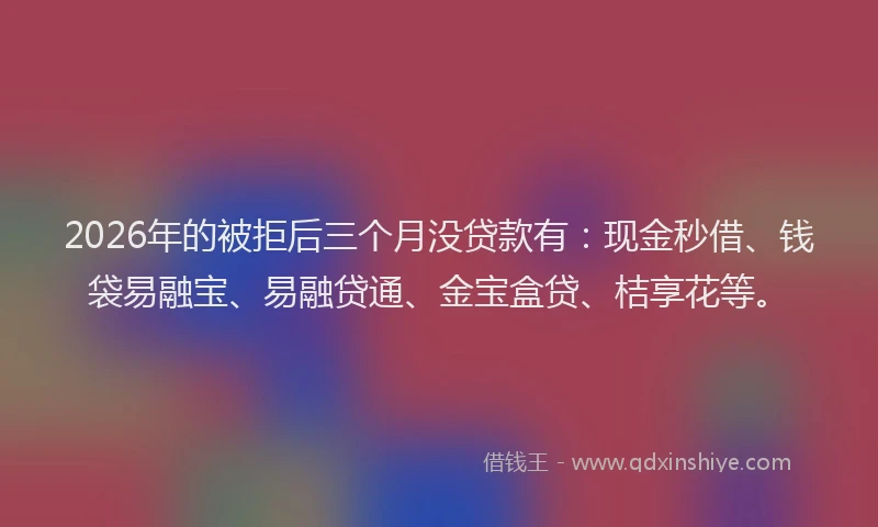 2026年的被拒后三个月没贷款有：现金秒借、钱袋易融宝、易融贷通、金宝盒贷、桔享花等。