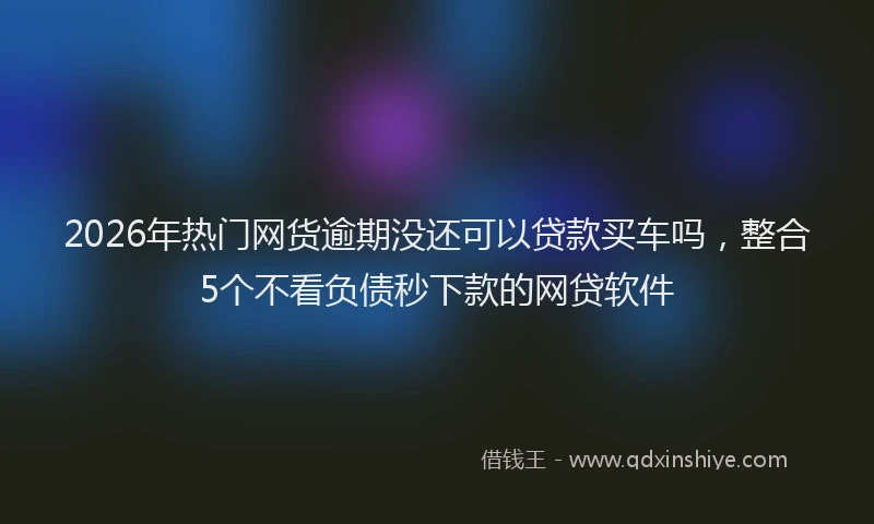 2026年热门网货逾期没还可以贷款买车吗，整合5个不看负债秒下款的网贷软件