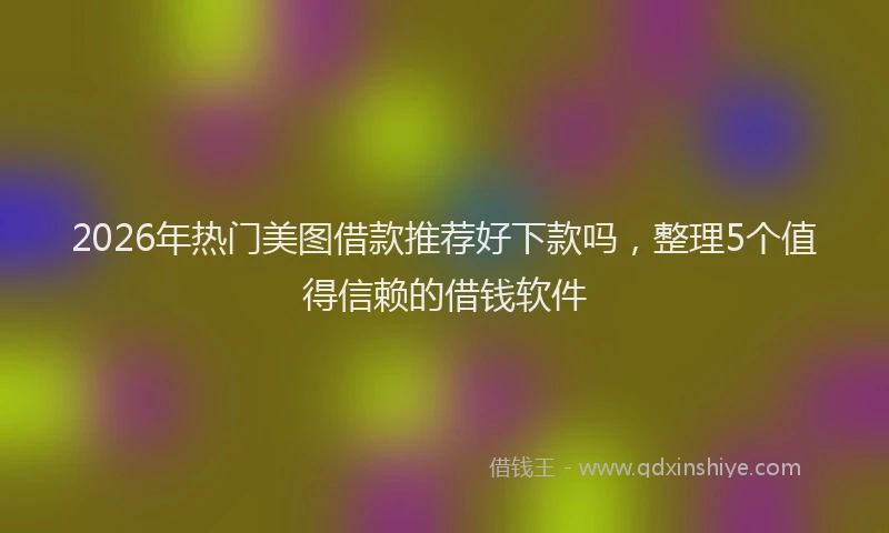2026年热门美图借款推荐好下款吗，整理5个值得信赖的借钱软件