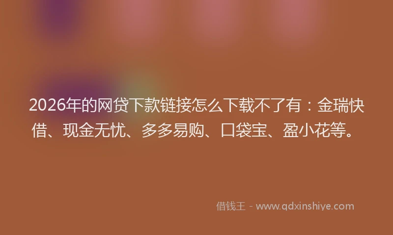 2026年的网贷下款链接怎么下载不了有:金瑞快借、现金无忧、多多易购、口袋宝、盈小花等。
