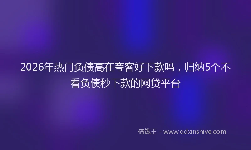 2026年热门负债高在夸客好下款吗，归纳5个不看负债秒下款的网贷平台