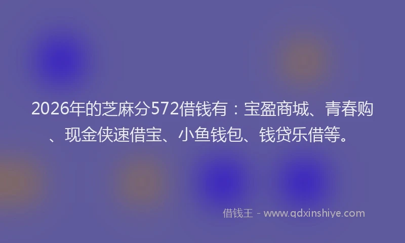 2026年的芝麻分572借钱有：宝盈商城、青春购、现金侠速借宝、小鱼钱包、钱贷乐借等。