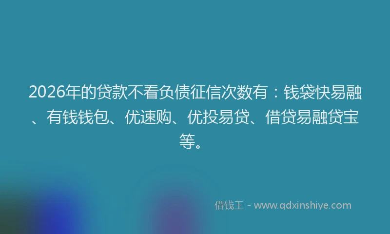 2026年的贷款不看负债征信次数有：钱袋快易融、有钱钱包、优速购、优投易贷、借贷易融贷宝等。