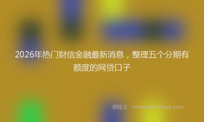 2026年热门财信金融最新消息，整理五个分期有额度的网贷口子